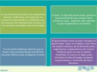 La voz narrativa transmite una experiencia
latente a cada lector, de modo que no
estaremos equivocados si señalamos que
los actantes son precisamente el lector, la
voz narrativa y el objeto del cual se habla
Es decir el reloj del primer texto, gracias a
la personificación que emplea como
recurso el autor , adquiere vida y plantea
un giro inesperado en la historia.
Y en la acción podemos advertir que es
lineal y esta enriquecida de muchísimos
recursos retóricos que configuran el texto.
Al igual destaca como el autor consigue en
pocas líneas hacer un tratado y una critica
de nuestro entorno, de la forma de como
organizamos y dependemos de nuestro
artefacto, pero sin caer en planos
moralistas, lo cual es un logro, pues
reivindica la idea del juego y propone
nuevos temas a l momento de hacer
literatura .
 