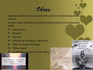 Obras:
Algunos cuentos y obras en prosa sólo verán la luz hasta después de su
muerte.
Su obra copila alrededor de cuarenta títulos entre los mas destacado
están:
 Los premios
 Bestiario
 Rayuela
 Historias de cronopios y de famas.
 Todos los fuegos del fuego
 Último round
 62/Modelo para armar, entre otros.
 