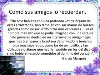 Como sus amigos lo recuerdan.
“No solo hablaba con una profunda voz de órgano de
erres arrastradas, sino también con sus manos de huesos
grandes como no recuerdo otras mas expresivas… Era el
hombre mas alto que se podía imaginar, con una cara de
niño perverso dentro de un interminable abrigo negro
que mas bien parecía la sotana de un viudo, y tenia los
ojos muy separados, como los de un novillo, y tan
oblicuos y diáfanos que habrían podido ser los del diablo
si no hubieran estado sometidos al dominio del corazón”.
García Márquez
 