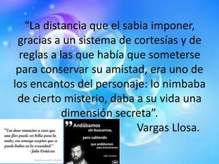 “La distancia que el sabia imponer,
gracias a un sistema de cortesías y de
reglas a las que había que someterse
para conservar su amistad, era uno de
los encantos del personaje: lo nimbaba
de cierto misterio, daba a su vida una
dimensión secreta”.
Vargas Llosa.
 