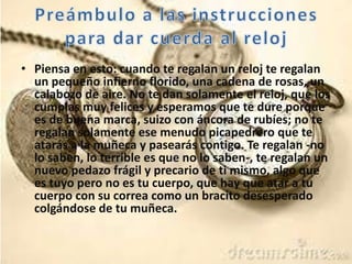 • Piensa en esto: cuando te regalan un reloj te regalan
un pequeño infierno florido, una cadena de rosas, un
calabozo de aire. No te dan solamente el reloj, que los
cumplas muy felices y esperamos que te dure porque
es de buena marca, suizo con áncora de rubíes; no te
regalan solamente ese menudo picapedrero que te
atarás a la muñeca y pasearás contigo. Te regalan -no
lo saben, lo terrible es que no lo saben-, te regalan un
nuevo pedazo frágil y precario de ti mismo, algo que
es tuyo pero no es tu cuerpo, que hay que atar a tu
cuerpo con su correa como un bracito desesperado
colgándose de tu muñeca.
 