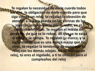Te regalan la necesidad de darle cuerda todos
los días, la obligación de darle cuerda para que
siga siendo un reloj; te regalan la obsesión de
atender a la hora exacta en las vitrinas de las
joyerías, en el anuncio por la radio, en el
servicio telefónico. Te regalan el miedo de
perderlo, de que te lo roben, de que se te caiga
al suelo y se rompa. Te regalan su marca, y la
seguridad de que es una marca mejor que las
otras, te regalan la tendencia de comparar tu
reloj con los demás relojes. No te regalan un
reloj, tú eres el regalado, a ti te ofrecen para el
cumpleaños del reloj
 