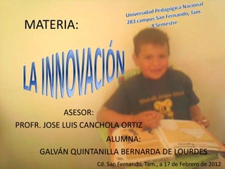 MATERIA:




            ASESOR:
PROFR. JOSE LUIS CANCHOLA ORTIZ
                    ALUMNA:
     GALVÁN QUINTANILLA BERNARDA DE LOURDES
                   Cd. San Fernando, Tam., a 17 de Febrero de 2012
 