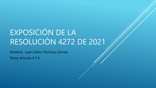 EXPOSICIÓN DE LA
RESOLUCIÓN 4272 DE 2021
Nombre: Juan Carlos Montoya Gómez
Tema: Articulo 4 Y 5
 