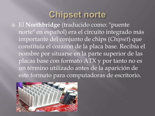  El Northbridge (traducido como: "puente
norte" en español) era el circuito integrado más
importante del conjunto de chips (Chipset) que
constituía el corazón de la placa base. Recibía el
nombre por situarse en la parte superior de las
placas base con formato ATX y por tanto no es
un término utilizado antes de la aparición de
este formato para computadoras de escritorio.
 