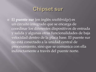  El puente sur (en inglés southbridge) es
un circuito integrado que se encarga de
coordinar los diferentes dispositivos de entrada
y salida y algunas otras funcionalidades de baja
velocidad dentro de la placa base. El puente sur
no está conectado a la unidad central de
procesamiento, sino que se comunica con ella
indirectamente a través del puente norte.
 