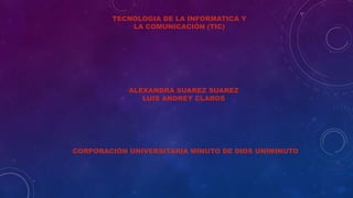TECNOLOGIA DE LA INFORMATICA Y 
LA COMUNICACIÓN (TIC) 
ALEXANDRA SUAREZ SUAREZ 
LUIS ANDREY CLAROS 
CORPORACIÓN UNIVERSITARIA MINUTO DE DIOS UNIMINUTO 
 