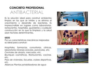 CONCRETO PROFESIONAL

ANTIBACTERIAL

Es la solución ideal para construir ambientes
limpios en los que se inhibe y se elimina el
crecimiento y desarrollo de bacterias. Es
imprescindible en lugares como laboratorios,
restaurantes, hospitales, guarderías y cualquier
construcción en la que la limpieza y la salud
sean factores determinantes.
USOS
Por sus características mecánicas mejoradas
es ideal para construir:
Hospitales, farmacias, consultorios, clínicas,
laboratorios Granjas avícolas, porcícolas, etc.
Centrales de abasto, mercados, etc.
Boutiques cosméticas, Restaurantes, cocinas,
etc.
Pisos de viviendas, Escuelas, clubes deportivos,
etc.
Albercas Plantas potabilizadoras de agua

 