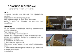 CONCRETO PROFESIONAL

LIGERO ESTRUCTURAL

USOS

Elementos divisorios para salas de cine y lugares de
reunión.
Capas de nivelación en pisos y losas.
Para aligerar cargas muertas en la estructura.
Muros y losas de viviendas de concreto tipo
monolíticas.

VENTAJAS

Por sus mejores propiedades térmicas representa un
ahorro de energía
Para el usuario final
Excelentes propiedades acústicas
Permite reducir las cargas muertas en las estructuras
Su alta trabajabilidad favorece las operaciones de
colocación y elimina
la aplicación de vibradores
Es apto para ser bombeable
Ofrece una mayor resistencia a la tensión diagonal en
muros
Es ambientalmente amigable debido a que promueve
el ahorro de energía
No es toxico

 
