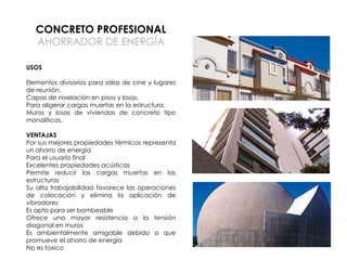 CONCRETO PROFESIONAL
AHORRADOR DE ENERGÍA
USOS
Elementos divisorios para salas de cine y lugares
de reunión.
Capas de nivelación en pisos y losas.
Para aligerar cargas muertas en la estructura.
Muros y losas de viviendas de concreto tipo
monolíticas.
VENTAJAS
Por sus mejores propiedades térmicas representa
un ahorro de energía
Para el usuario final
Excelentes propiedades acústicas
Permite reducir las cargas muertas en las
estructuras
Su alta trabajabilidad favorece las operaciones
de colocación y elimina la aplicación de
vibradores
Es apto para ser bombeable
Ofrece una mayor resistencia a la tensión
diagonal en muros
Es ambientalmente amigable debido a que
promueve el ahorro de energía
No es toxico

 