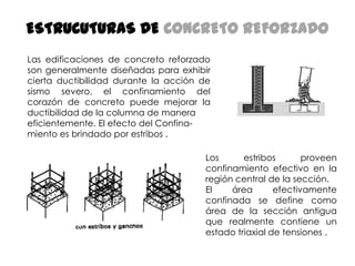 ESTRUCUTURAS DE CONCRETO REFORZADO
Las edificaciones de concreto reforzado
son generalmente diseñadas para exhibir
cierta ductibilidad durante la acción de
sismo severo, el confinamiento del
corazón de concreto puede mejorar la
ductibilidad de la columna de manera
eficientemente. El efecto del Confinamiento es brindado por estribos .
Los
estribos
proveen
confinamiento efectivo en la
región central de la sección.
El
área
efectivamente
confinada se define como
área de la sección antigua
que realmente contiene un
estado triaxial de tensiones .

 