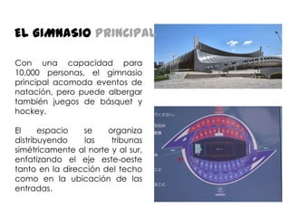 EL GIMNASIO PRINCIPAL
Con una capacidad para
10,000 personas, el gimnasio
principal acomoda eventos de
natación, pero puede albergar
también juegos de básquet y
hockey.
El
espacio
se
organiza
distribuyendo
las
tribunas
simétricamente al norte y al sur,
enfatizando el eje este-oeste
tanto en la dirección del techo
como en la ubicación de las
entradas.

 