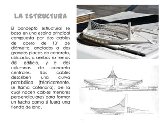 LA ESTRUCTURA
El concepto estructural se
basa en una espina principal
compuesta por dos cables
de acero de 13" de
diámetro, anclados a dos
grandes placas de concreto,
ubicadas a ambos extremos
del
edificio, y a dos
columnas
de
concreto
centrales.
Los
cables
describen
una
curva
parabólica (técnicamente,
se llama catenaria), de la
cual nacen cables menores
perpendiculares para formar
un techo como si fuera una
tienda de lona.

 