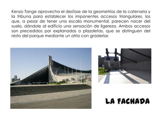 Kenzo Tange aprovecha el desfase de la geometrías de la catenaria y
la tribuna para establecer los imponentes accesos triangulares, los
que, a pesar de tener una escala monumental, parecen nacer del
suelo, dándole al edificio una sensación de ligereza. Ambos accesos
son precedidos por explanadas o plazoletas, que se distinguen del
resto del parque mediante un atrio con graderías

LA FACHADA

 