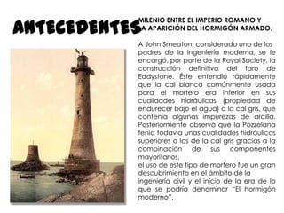 ANTECEDENTES

MILENIO ENTRE EL IMPERIO ROMANO Y
LA APARICIÓN DEL HORMIGÓN ARMADO.
A John Smeaton, considerado uno de los
padres de la ingeniería moderna, se le
encargó, por parte de la Royal Society, la
construcción definitiva del faro de
Eddystone. Éste entendió rápidamente
que la cal blanca comúnmente usada
para el mortero era inferior en sus
cualidades hidráulicas (propiedad de
endurecer bajo el agua) a la cal gris, que
contenía algunas impurezas de arcilla.
Posteriormente observó que la Pozzelana
tenía todavía unas cualidades hidráulicas
superiores a las de la cal gris gracias a la
combinación de sus componentes
mayoritarios.
el uso de este tipo de mortero fue un gran
descubrimiento en el ámbito de la
ingeniería civil y el inicio de la era de lo
que se podría denominar “El hormigón
moderno”.

 