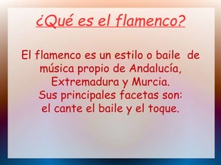 ¿Qué es el flamenco?
El flamenco es un estilo o baile de
música propio de Andalucía,
Extremadura y Murcia.
Sus principales facetas son:
el cante el baile y el toque.
 