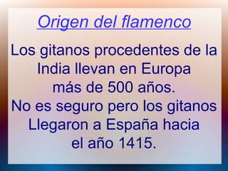 Origen del flamenco
Los gitanos procedentes de la
India llevan en Europa
más de 500 años.
No es seguro pero los gitanos
Llegaron a España hacia
el año 1415.
 