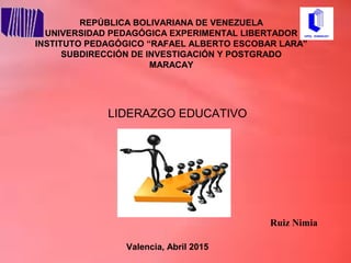 Valencia, Abril 2015
Ruiz Nimia
LIDERAZGO EDUCATIVO
REPÚBLICA BOLIVARIANA DE VENEZUELA
UNIVERSIDAD PEDAGÓGICA EXPERIMENTAL LIBERTADOR
INSTITUTO PEDAGÓGICO “RAFAEL ALBERTO ESCOBAR LARA”
SUBDIRECCIÓN DE INVESTIGACIÓN Y POSTGRADO
MARACAY
 