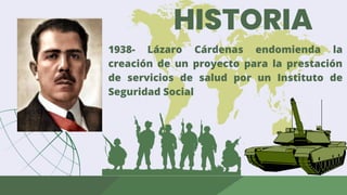 HISTORIA
1938- Lázaro Cárdenas endomienda la
creación de un proyecto para la prestación
de servicios de salud por un Instituto de
Seguridad Social
 