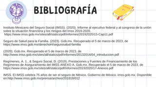 BIBLIOGRAFÍA
Instituto Mexicano del Seguro Social (IMSS). (2020). Informe al ejecutIvo federal y al congreso de la unIón
sobre la sItuacIón fInancIera y los rIesgos del Imss 2019-2020.
https://www.imss.gob.mx/sites/all/statics/pdf/informes/20192020/15-Cap11.pdf
Seguro de Salud para la Familia. (2023). Gob.mx. Recuperado el 5 de marzo de 2023, de
https://www.imss.gob.mx/derechoH/segurosalud-familia
(2020). Gob.mx. Recuperado el 5 de marzo de 2023, de
http://www.imss.gob.mx/sites/all/statics/pdf/informes/20132014/04_introduccion.pdf
Regímenes, A. 1., & Seguro Social, D. (2019). Prestaciones y Fuentes de Financiamiento de los
Regímenes de Aseguramiento del IMSS ANEXO A. Gob.mx. Recuperado el 5 de marzo de 2023, de
https://www.imss.gob.mx/sites/all/statics/pdf/informes/20192020/17-Anexos.pdf
IMSS. El IMSS celebra 75 años de ser el seguro de México. Gobierno de México. imss.gob.mx. Disponible
en:http://www.imss.gob.mx/prensa/archivo/201818/012
 