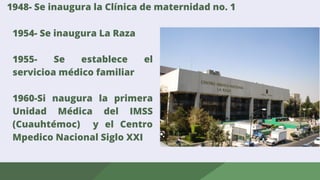 1948- Se inaugura la Clínica de maternidad no. 1
1954- Se inaugura La Raza
1955- Se establece el
servicioa médico familiar
1960-Si naugura la primera
Unidad Médica del IMSS
(Cuauhtémoc) y el Centro
Mpedico Nacional Siglo XXI
 