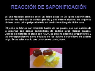 Es una reacción química entre un ácido graso (o un lípido saponificable, portador de residuos de ácidos grasos) y una base o alcalino, en la que se obtiene como principal producto la sal de dicho ácido y de dicha base. El jabón se fabrica por hidrólisis básica de las grasas, que son ésteres de la glicerina con ácidos carboxílicos de cadena larga (ácidos grasos). Cuando se hidroliza la grasa con NaOH, se obtiene glicerina (propanotriol) y las correspondientes sales sódicas de los ácidos carboxílicos de cadena larga. Estas sales son lo que conocemos como jabón.  