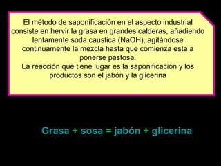 El método de saponificación en el aspecto industrial consiste en hervir la grasa en grandes calderas, añadiendo lentamente soda caustica (NaOH), agitándose continuamente la mezcla hasta que comienza esta a ponerse pastosa. La reacción que tiene lugar es la saponificación y los productos son el jabón y la glicerina Grasa  +  sosa  =  jabón  +  glicerina 