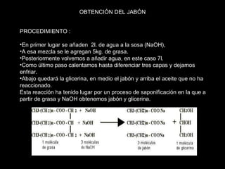 PROCEDIMIENTO : En primer lugar se añaden  2l. de agua a la sosa (NaOH),  A esa mezcla se le agregan 5kg. de grasa.  Posteriormente volvemos a añadir agua, en este caso 7l.  Como último paso calentamos hasta diferenciar tres capas y dejamos enfriar.  Abajo quedará la glicerina, en medio el jabón y arriba el aceite que no ha reaccionado.  Esta reacción ha tenido lugar por un proceso de saponificación en la que a partir de grasa y NaOH obtenemos jabón y glicerina.  OBTENCIÓN DEL JABÓN 