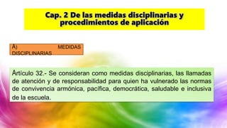 A) MEDIDAS
DISCIPLINARIAS
Artículo 32.- Se consideran como medidas disciplinarias, las llamadas
de atención y de responsabilidad para quien ha vulnerado las normas
de convivencia armónica, pacífica, democrática, saludable e inclusiva
de la escuela.
Cap. 2 De las medidas disciplinarias y
procedimientos de aplicación
 