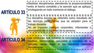 Medidas disciplinarias atendiendo la proporcionalidad
entre el hecho cometido y la sanción que se aplique;
privilegiando en todo momento el diálogo.
La disciplina escolar se obtendrá como resultado de
las técnicas pedagógicas que se adopten para el
trabajo docente.
No se imponen castigos corporales, infamantes o
atentatorios de la dignidad de la persona.
Las conductas que vulneren la convivencia armónica,
pacífica, democrática, saludable e inclusiva de la
escuela, darán lugar a las siguiente medidas
disciplinarias:
 