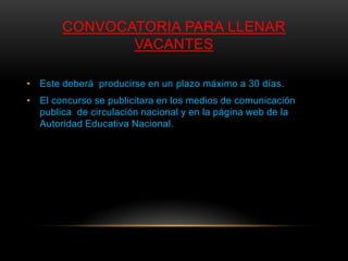 CONVOCATORIA PARA LLENAR
              VACANTES

• Este deberá producirse en un plazo máximo a 30 días.
• El concurso se publicitara en los medios de comunicación
  publica de circulación nacional y en la página web de la
  Autoridad Educativa Nacional.
 