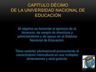 CAPÍTULO DÉCIMO
DE LA UNIVERSIDAD NACIONAL DE
          EDUCACIÓN


  El objetivo es fomentar el ejercicio de la
    docencia, de cargos de directivos y
  administrativos y de apoyo en el Sistema
           Nacional de Educación.


 Tiene carácter plurinacional promoviendo el
 conocimiento intercultural en sus múltiples
        dimensiones y será gratuita.
 