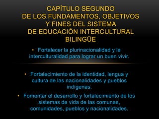 CAPÍTULO SEGUNDO
 DE LOS FUNDAMENTOS, OBJETIVOS
       Y FINES DEL SISTEMA
  DE EDUCACIÓN INTERCULTURAL
             BILINGÜE
      • Fortalecer la plurinacionalidad y la
    interculturalidad para lograr un buen vivir.


  • Fortalecimiento de la identidad, lengua y
    cultura de las nacionalidades y pueblos
                   indígenas.
• Fomentar el desarrollo y fortalecimiento de los
       sistemas de vida de las comunas,
    comunidades, pueblos y nacionalidades.
 
