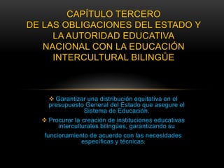 CAPÍTULO TERCERO
DE LAS OBLIGACIONES DEL ESTADO Y
     LA AUTORIDAD EDUCATIVA
   NACIONAL CON LA EDUCACIÓN
     INTERCULTURAL BILINGÜE



      Garantizar una distribución equitativa en el
     presupuesto General del Estado que asegure el
                  Sistema de Educación.
   Procurar la creación de instituciones educativas
        interculturales bilingües, garantizando su
   funcionamiento de acuerdo con las necesidades
                 específicas y técnicas ;
 