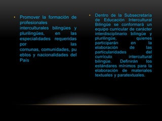 • Promover la formación de       •   Dentro de la Subsecretaría
                                     de Educación Intercultural
  profesionales                      Bilingüe se conformará un
  interculturales bilingües y        equipo curricular de carácter
  plurilingües,    en      las       interdisciplinario bilingüe y
  especialidades requeridas          plurilingüe,           quienes
  por                      las       participarán        en       la
  comunas, comunidades, pu           elaboración        de       las
                                     particularidades            del
  eblos y nacionalidades del         currículo         intercultural
  País                               bilingüe.     Definirán     los
                                     estándares mínimos para la
                                     elaboración de materiales
                                     textuales y paratextuales.
 