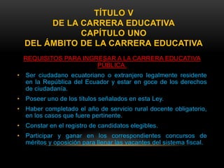 TÍTULO V
       DE LA CARRERA EDUCATIVA
             CAPÍTULO UNO
  DEL ÁMBITO DE LA CARRERA EDUCATIVA
  REQUISITOS PARA INGRESAR A LA CARRERA EDUCATIVA
                      PÚBLICA.
• Ser ciudadano ecuatoriano o extranjero legalmente residente
  en la República del Ecuador y estar en goce de los derechos
  de ciudadanía.
• Poseer uno de los títulos señalados en esta Ley.
• Haber completado el año de servicio rural docente obligatorio,
  en los casos que fuere pertinente.
• Constar en el registro de candidatos elegibles.
• Participar y ganar en los correspondientes concursos de
  méritos y oposición para llenar las vacantes del sistema fiscal.
 