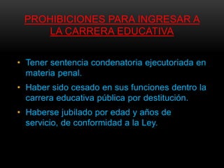 PROHIBICIONES PARA INGRESAR A
     LA CARRERA EDUCATIVA


• Tener sentencia condenatoria ejecutoriada en
  materia penal.
• Haber sido cesado en sus funciones dentro la
  carrera educativa pública por destitución.
• Haberse jubilado por edad y años de
  servicio, de conformidad a la Ley.
 