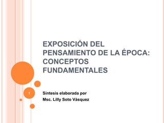 EXPOSICIÓN DEL PENSAMIENTO DE LA ÉPOCA: CONCEPTOS FUNDAMENTALES Síntesis elaborada por  Msc. Lilly Soto Vàsquez 1 