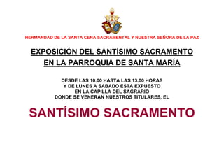 HERMANDAD DE LA SANTA CENA SACRAMENTAL Y NUESTRA SEÑORA DE LA PAZ

EXPOSICIÓN DEL SANTÍSIMO SACRAMENTO
EN LA PARROQUIA DE SANTA MARÍA
DESDE LAS 10.00 HASTA LAS 13.00 HORAS
Y DE LUNES A SABADO ESTA EXPUESTO
EN LA CAPILLA DEL SAGRARIO
DONDE SE VENERAN NUESTROS TITULARES, EL

SANTÍSIMO SACRAMENTO

 