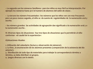 -- La segunda son los números familiares : para los niños es muy fácil su interpretación. Por ejemplo los números hasta 30 ó el numero de alumnos del salón de clases .--  La tercera los número frecuentados : los números que los niños ven con mas frecuencia pero un poco menos seguido, el niño se  da cuenta de  regularidades de  la numeración oral y escrita.-- los número grandes:  las actividades de agrupación dan significado a la numeración oral y a la numeración escrita .IV. Diversos tipos de situaciones:  hay tres tipos de situaciones que le permitirán al niño conformar  «el caudal de la experiencia»:A)situaciones rituales:1. Utilización del calendario (lectura y observación de números).2. La lista , la enumeración de los alumnos presentes (comparación de la asistencia del día anterior).3.  Distribución de todo tipo de materiales para trabajar la correspondencia término a término, se debe distribuir en grupos.4.  juegos diversos con lo dedos.