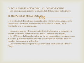 IV. DE LA FORMULACIÓN ORAL  AL  CODIGO ESCRITO.-- Los niños parecen percibir la diversidad de funciones del número.B). PROPUESTAS PEDAGÓGICAS:I. El contexto de los últimos cuarenta años:  En tiempos antiguos se le presentaba a los niños  un conjunto, se escribía el número, se le nombraba y se le descomponía.-- Las competencias y los conocimientos iniciales no se le tomaban en cuenta, el alumno debía observar, imitar , reproducir y repetir.-- En 1970 surge la llamada «reforma  de las matemáticas modernas», en el cual se quiso construir la noción y el concepto de número antes de estudiar los número y utilizarlos. -- Las concepciones de aprendizaje estuvieron inspiradas en ideas de Piaget.