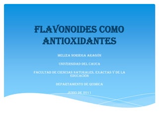Flavonoides como antioxidantes MELIZA NORIEGA ARAGÓN UNIVERSIDAD DEL CAUCA FACULTAD DE CIENCIAS NATURALES, EXACTAS Y DE LA EDUCACIÓN DEPARTAMENTO DE QUIMICA JUNIO DE 2011 