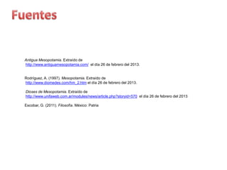 Antigua Mesopotamia. Extraído de
http://www.antiguamesopotamia.com/ el día 26 de febrero del 2013.


Rodríguez, A. (1997). Mesopotamia. Extraído de
http://www.diomedes.com/hm_2.htm el día 26 de febrero del 2013.

Dioses de Mesopotamia. Extraído de
http://www.unifaweb.com.ar/modules/news/article.php?storyid=570 el día 26 de febrero del 2013

Escobar, G. (2011). Filosofía. México: Patria
 
