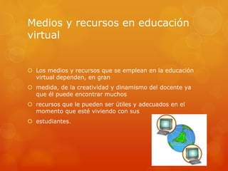 Medios y recursos en educación
virtual
 Los medios y recursos que se emplean en la educación
virtual dependen, en gran
 medida, de la creatividad y dinamismo del docente ya
que él puede encontrar muchos
 recursos que le pueden ser útiles y adecuados en el
momento que esté viviendo con sus
 estudiantes.
 