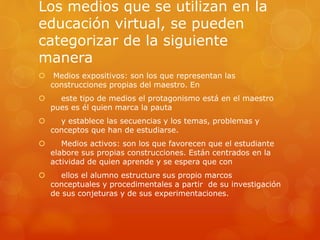 Los medios que se utilizan en la
educación virtual, se pueden
categorizar de la siguiente
manera
 Medios expositivos: son los que representan las
construcciones propias del maestro. En
 este tipo de medios el protagonismo está en el maestro
pues es él quien marca la pauta
 y establece las secuencias y los temas, problemas y
conceptos que han de estudiarse.
 Medios activos: son los que favorecen que el estudiante
elabore sus propias construcciones. Están centrados en la
actividad de quien aprende y se espera que con
 ellos el alumno estructure sus propio marcos
conceptuales y procedimentales a partir de su investigación
de sus conjeturas y de sus experimentaciones.
 
