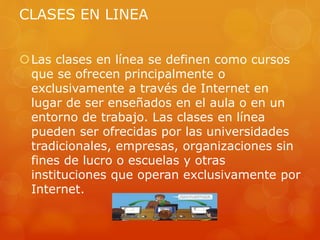 CLASES EN LINEA
Las clases en línea se definen como cursos
que se ofrecen principalmente o
exclusivamente a través de Internet en
lugar de ser enseñados en el aula o en un
entorno de trabajo. Las clases en línea
pueden ser ofrecidas por las universidades
tradicionales, empresas, organizaciones sin
fines de lucro o escuelas y otras
instituciones que operan exclusivamente por
Internet.
 