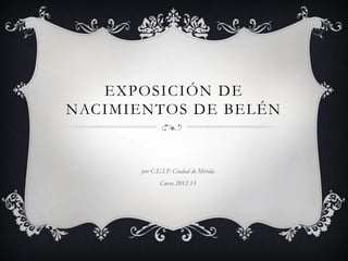 EXPOSICIÓN DE
NACIMIENTOS DE BELÉN


       por C.E.I.P. Ciudad de Mérida
              Curso 2012-13
 