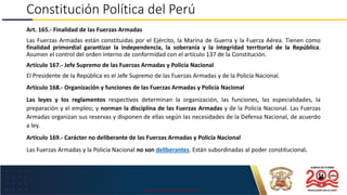 USO EXCLUSIVO EN LA MARINA DE GUERRA DEL PERÚ
Constitución Política del Perú
Art. 165.- Finalidad de las Fuerzas Armadas
Las Fuerzas Armadas están constituidas por el Ejército, la Marina de Guerra y la Fuerza Aérea. Tienen como
finalidad primordial garantizar la independencia, la soberanía y la integridad territorial de la República.
Asumen el control del orden interno de conformidad con el artículo 137 de la Constitución.
Artículo 167.- Jefe Supremo de las Fuerzas Armadas y Policía Nacional
El Presidente de la República es el Jefe Supremo de las Fuerzas Armadas y de la Policía Nacional.
Artículo 168.- Organización y funciones de las Fuerzas Armadas y Policía Nacional
Las leyes y los reglamentos respectivos determinan la organización, las funciones, las especialidades, la
preparación y el empleo; y norman la disciplina de las Fuerzas Armadas y de la Policía Nacional. Las Fuerzas
Armadas organizan sus reservas y disponen de ellas según las necesidades de la Defensa Nacional, de acuerdo
a ley.
Artículo 169.- Carácter no deliberante de las Fuerzas Armadas y Policía Nacional
Las Fuerzas Armadas y la Policía Nacional no son deliberantes. Están subordinadas al poder constitucional.
 