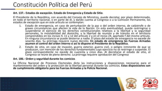 USO EXCLUSIVO EN LA MARINA DE GUERRA DEL PERÚ
Constitución Política del Perú
Art. 137.- Estados de excepción. Estado de Emergencia y Estado de Sitio.
El Presidente de la República, con acuerdo del Consejo de Ministros, puede decretar, por plazo determinado,
en todo el territorio nacional, o en parte de él, y dando cuenta al Congreso o a la Comisión Permanente, los
estados de excepción que en este artículo se contemplan:
1. Estado de emergencia, en caso de perturbación de la paz o del orden interno, de catástrofe o de
graves circunstancias que afecten la vida de la Nación. En esta eventualidad, puede restringirse o
suspenderse el ejercicio de los derechos constitucionales relativos a la libertad y la seguridad
personales, la inviolabilidad del domicilio, y la libertad de reunión y de tránsito en el territorio
comprendidos en los incisos 9, 11 y 12 del artículo 2 y en el inciso 24, apartado f del mismo artículo.
En ninguna circunstancia se puede desterrar a nadie. El plazo del estado de emergencia no excede de
sesenta días. Su prórroga requiere nuevo decreto. En estado de emergencia las Fuerzas Armadas
asumen el control del orden interno si así lo dispone el Presidente de la República.
2. Estado de sitio, en caso de invasión, guerra exterior, guerra civil, o peligro inminente de que se
produzcan, con mención de los derechos fundamentales cuyo ejercicio no se restringe o suspende. El
plazo correspondiente no excede de cuarenta y cinco días. Al decretarse el estado de sitio, el
Congreso se reúne de pleno derecho. La prórroga requiere aprobación del Congreso
Art. 186.- Orden y seguridad durante los comicios
La Oficina Nacional de Procesos Electorales dicta las instrucciones y disposiciones necesarias para el
mantenimiento del orden y la protección de la libertad personal durante los comicios. Estas disposiciones son
de cumplimiento obligatorio para las Fuerzas Armadas y la Policía Nacional.
 