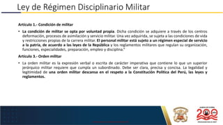 USO EXCLUSIVO EN LA MARINA DE GUERRA DEL PERÚ
Ley de Régimen Disciplinario Militar
Artículo 1.- Condición de militar
• La condición de militar se opta por voluntad propia. Dicha condición se adquiere a través de los centros
deformación, procesos de asimilación y servicio militar. Una vez adquirida, se sujeta a las condiciones de vida
y restricciones propias de la carrera militar. El personal militar está sujeto a un régimen especial de servicio
a la patria, de acuerdo a las leyes de la República y los reglamentos militares que regulan su organización,
funciones, especialidades, preparación, empleo y disciplina.“
Artículo 3.- Orden militar
• La orden militar es la expresión verbal o escrita de carácter imperativa que contiene lo que un superior
jerárquico militar requiere que cumpla un subordinado. Debe ser clara, precisa y concisa. La legalidad y
legitimidad de una orden militar descansa en el respeto a la Constitución Política del Perú, las leyes y
reglamentos.
 